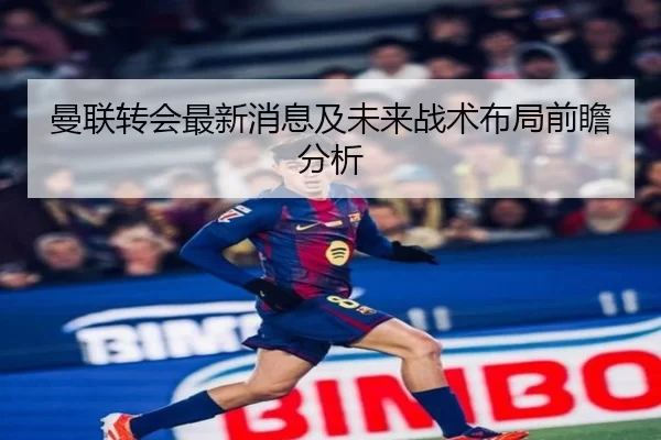 曼联转会最新消息及未来战术布局前瞻分析